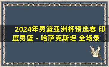 2024年男篮亚洲杯预选赛 印度男篮 - 哈萨克斯坦 全场录像